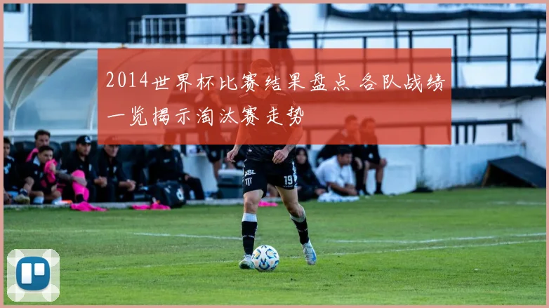 2014世界杯比赛结果盘点 各队战绩一览揭示淘汰赛走势