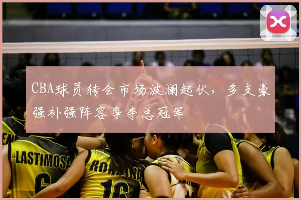 CBA球员转会市场波澜起伏，多支豪强补强阵容争夺总冠军