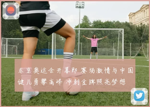东京奥运会开幕即 赛场激情与中国健儿勇攀高峰 冲刺金牌照亮梦想