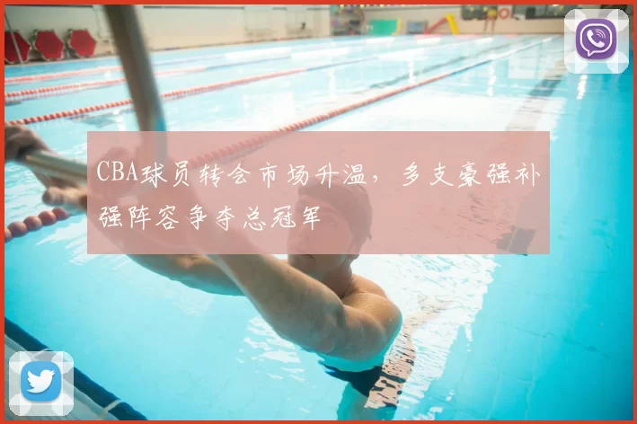 CBA球员转会市场升温,多支豪强补强阵容争夺总冠军