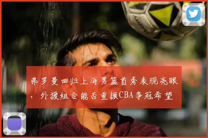 弗罗曼回归上海男篮首秀表现亮眼,外援组合能否重振CBA争冠希望