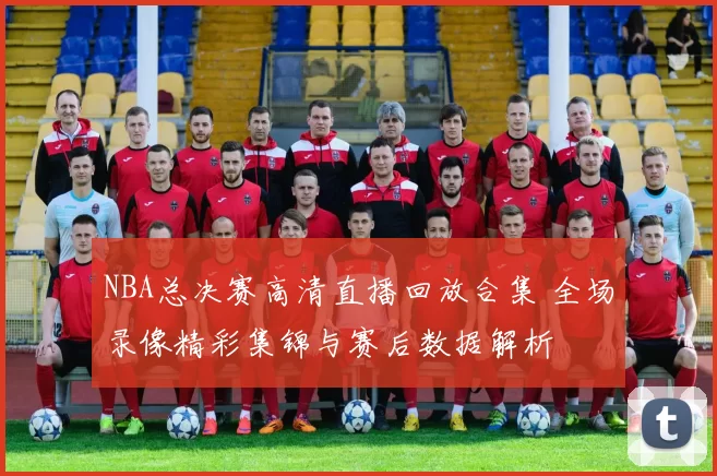 NBA总决赛高清直播回放合集 全场录像精彩集锦与赛后数据解析