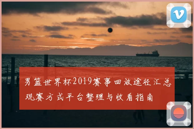 男篮世界杯2019赛事回放途径汇总 观赛方式平台整理与收看指南