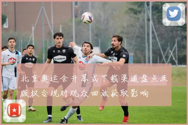 北京奥运会开幕式下载渠道盘点及版权合规对观众回放获取影响