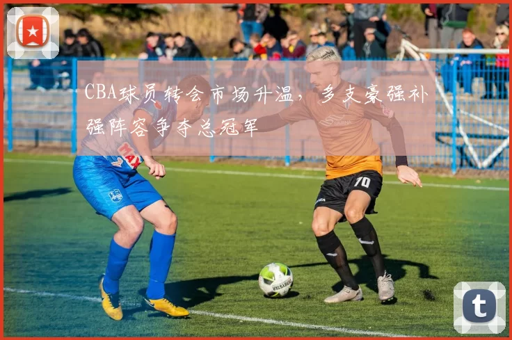 CBA球员转会市场升温,多支豪强补强阵容争夺总冠军