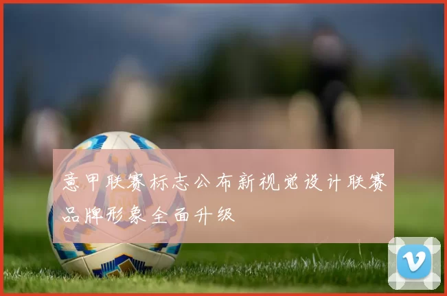 意甲联赛标志公布新视觉设计联赛品牌形象全面升级