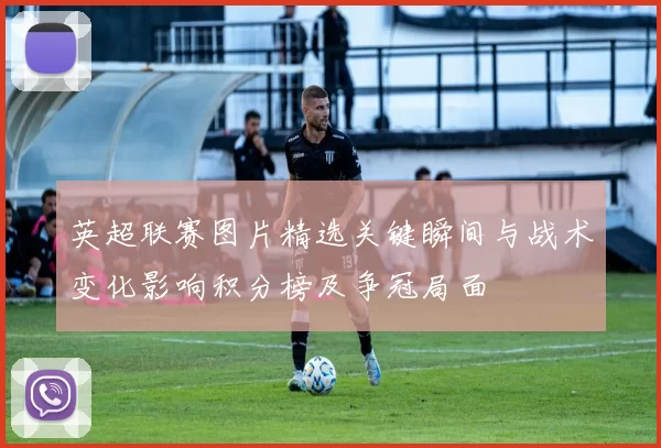 英超联赛图片精选关键瞬间与战术变化影响积分榜及争冠局面