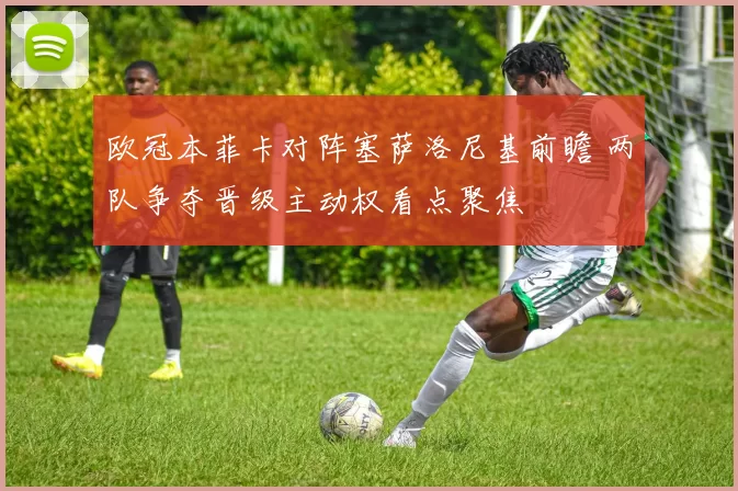 欧冠本菲卡对阵塞萨洛尼基前瞻 两队争夺晋级主动权看点聚焦