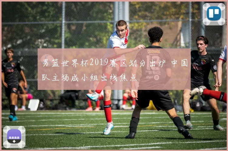 男篮世界杯2019赛区划分出炉 中国队主场成小组出线焦点