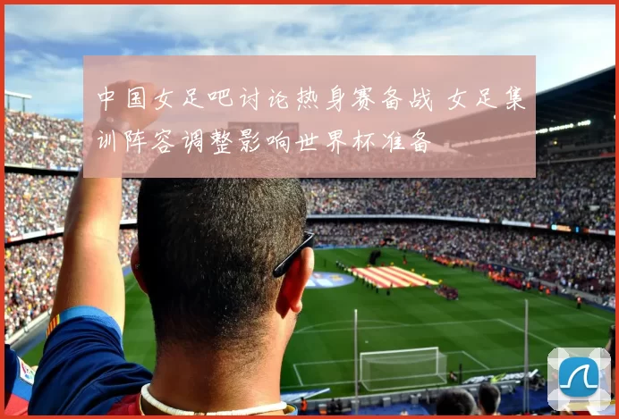 中国女足吧讨论热身赛备战 女足集训阵容调整影响世界杯准备