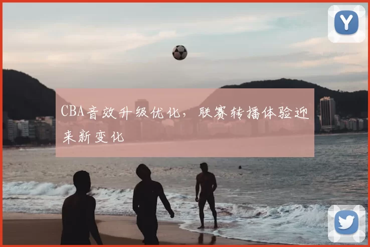 CBA音效升级优化，联赛转播体验迎来新变化