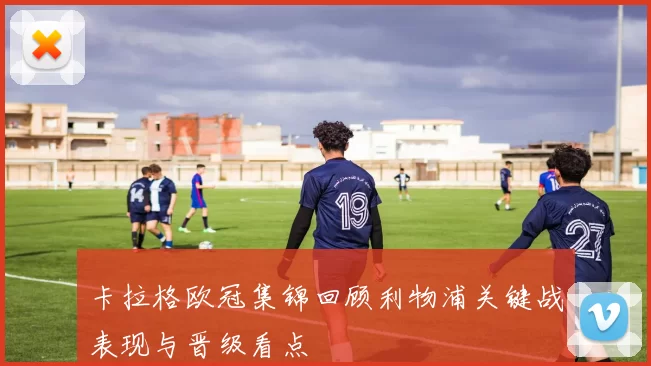 卡拉格欧冠集锦回顾利物浦关键战表现与晋级看点