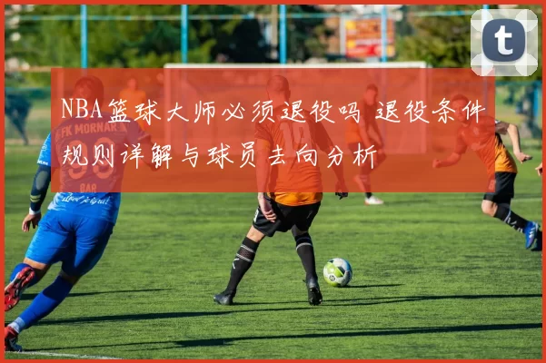 NBA篮球大师必须退役吗 退役条件规则详解与球员去向分析