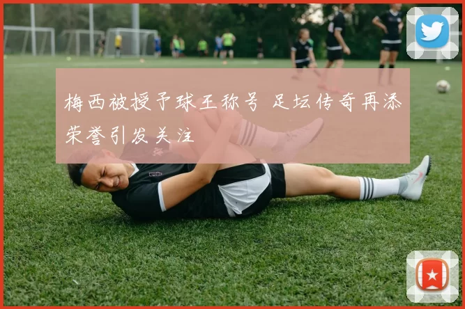 梅西被授予球王称号 足坛传奇再添荣誉引发关注