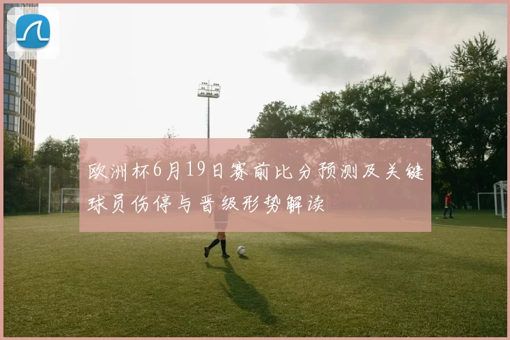 欧洲杯6月19日赛前比分预测及关键球员伤停与晋级形势解读