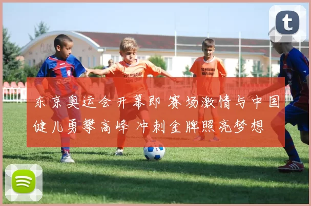 东京奥运会开幕即 赛场激情与中国健儿勇攀高峰 冲刺金牌照亮梦想