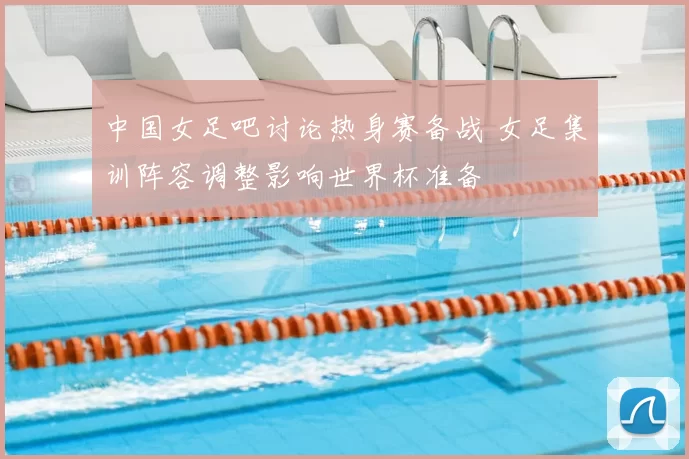 中国女足吧讨论热身赛备战 女足集训阵容调整影响世界杯准备