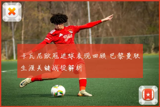 卡瓦尼欧冠进球表现回顾 巴黎曼联生涯关键战役解析