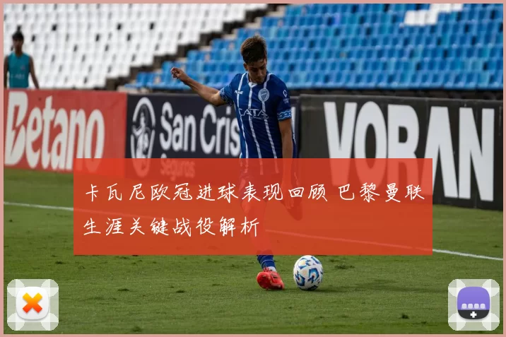 卡瓦尼欧冠进球表现回顾 巴黎曼联生涯关键战役解析