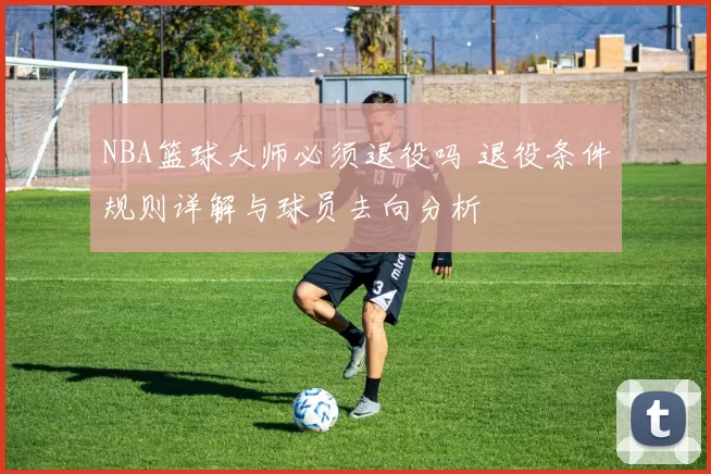 NBA篮球大师必须退役吗 退役条件规则详解与球员去向分析