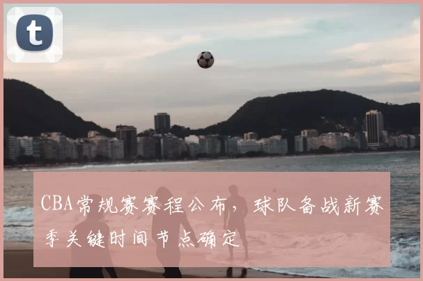 CBA常规赛赛程公布,球队备战新赛季关键时间节点确定