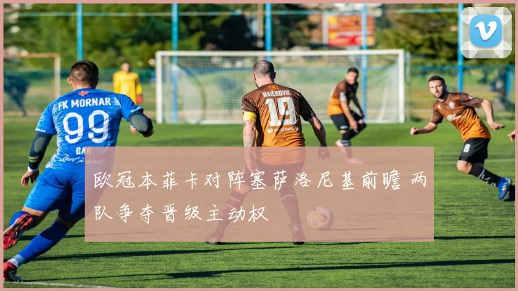 欧冠本菲卡对阵塞萨洛尼基前瞻 两队争夺晋级主动权