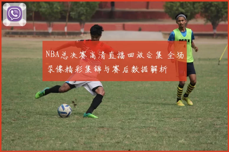 NBA总决赛高清直播回放合集 全场录像精彩集锦与赛后数据解析