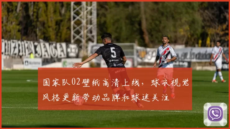 国家队02壁纸高清上线，球衣视觉风格更新带动品牌和球迷关注