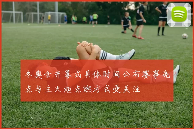 冬奥会开幕式具体时间公布赛事亮点与主火炬点燃方式受关注