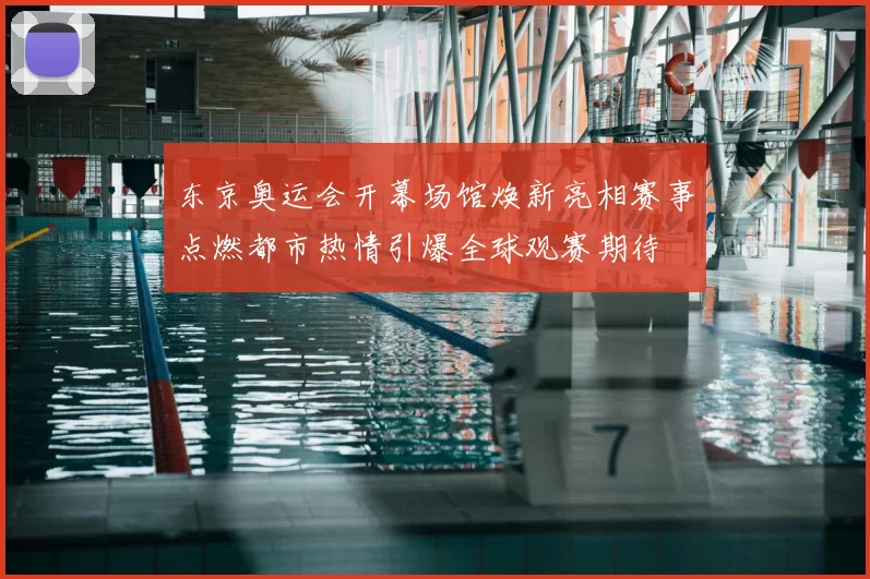 东京奥运会开幕场馆焕新亮相赛事点燃都市热情引爆全球观赛期待