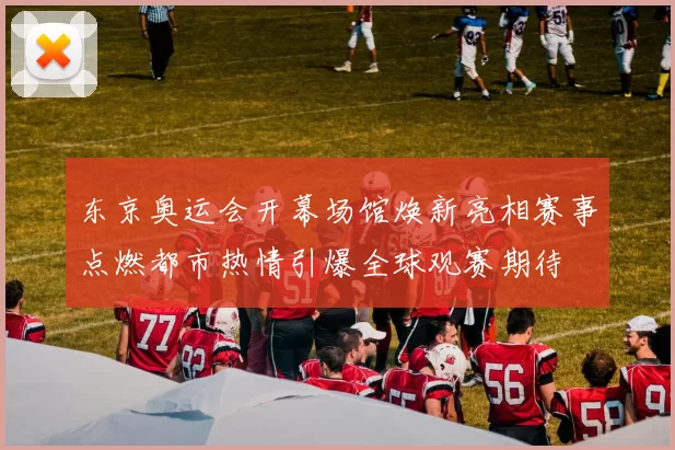 东京奥运会开幕场馆焕新亮相赛事点燃都市热情引爆全球观赛期待