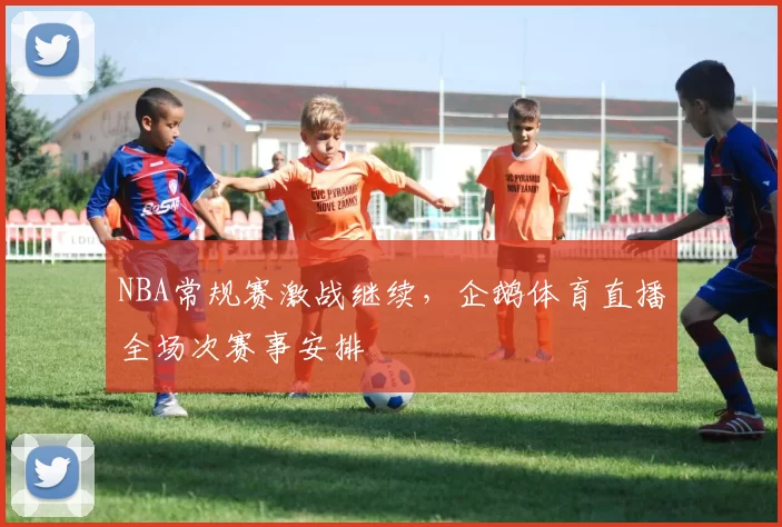 NBA常规赛激战继续，企鹅体育直播全场次赛事安排