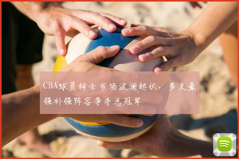 CBA球员转会市场波澜起伏，多支豪强补强阵容争夺总冠军