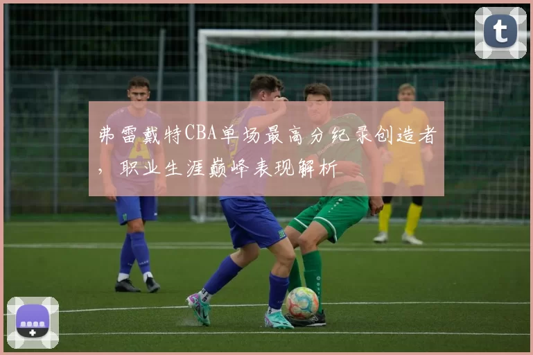 弗雷戴特CBA单场最高分纪录创造者，职业生涯巅峰表现解析