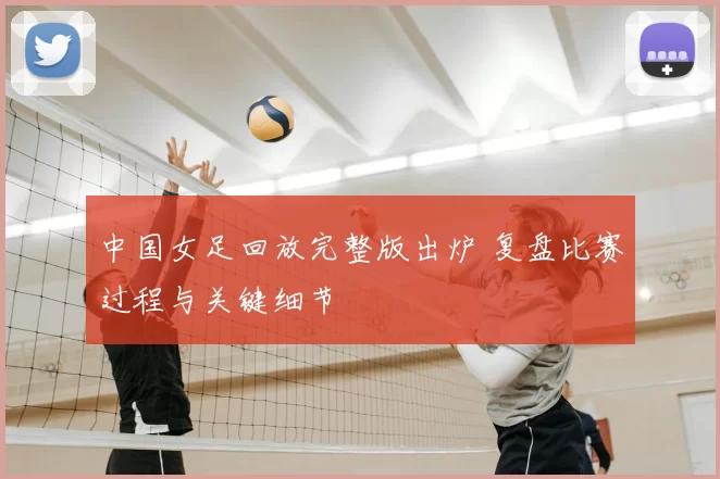 中国女足回放完整版出炉 复盘比赛过程与关键细节