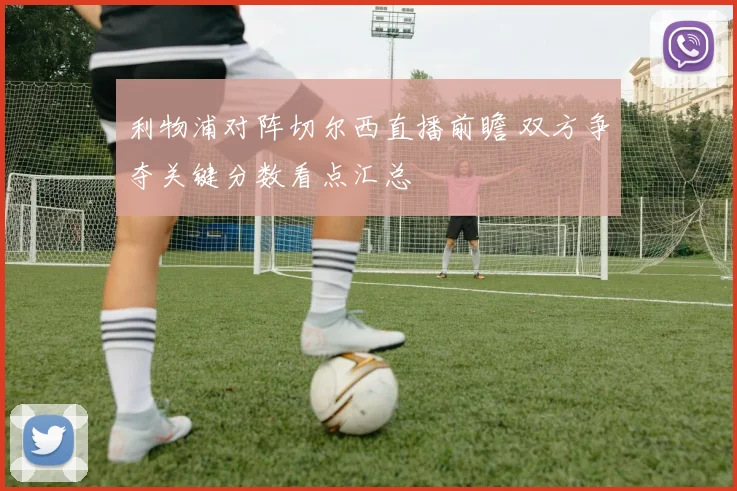 利物浦对阵切尔西直播前瞻 双方争夺关键分数看点汇总