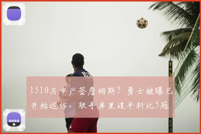 1510万中产签詹姆斯?勇士被曝已开始运作,联手库里追平科比5冠