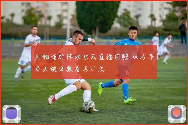 利物浦对阵切尔西直播前瞻 双方争夺关键分数看点汇总
