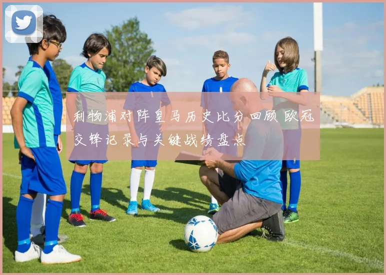 利物浦对阵皇马历史比分回顾 欧冠交锋记录与关键战绩盘点