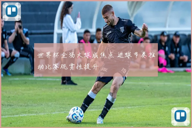 世界杯全场大球成焦点 进球节奏推动比赛观赏性提升