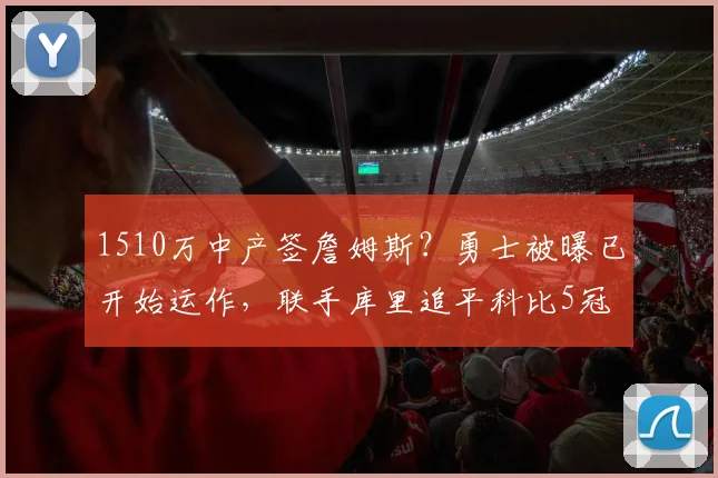 1510万中产签詹姆斯?勇士被曝已开始运作,联手库里追平科比5冠
