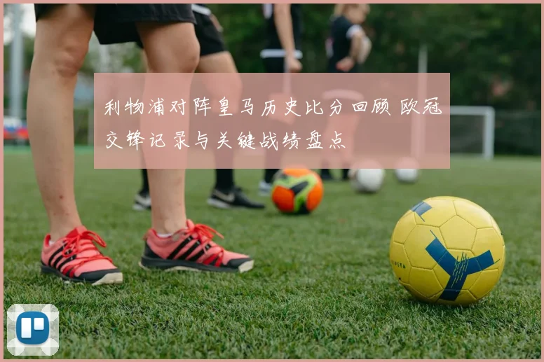 利物浦对阵皇马历史比分回顾 欧冠交锋记录与关键战绩盘点