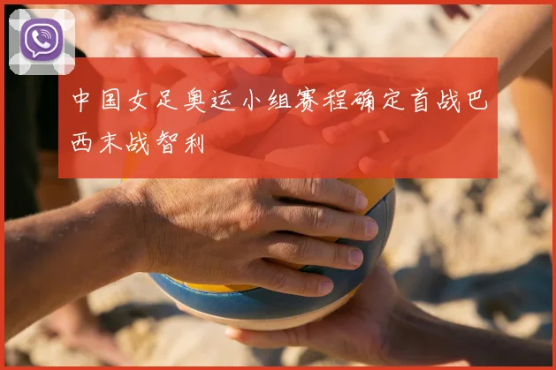 中国女足奥运小组赛程确定首战巴西末战智利