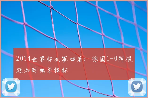 2014世界杯决赛回看：德国1-0阿根廷加时绝杀捧杯