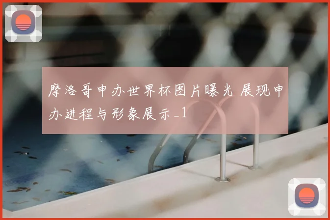 摩洛哥申办世界杯图片曝光 展现申办进程与形象展示_1